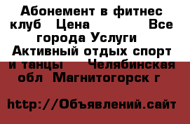 Абонемент в фитнес клуб › Цена ­ 23 000 - Все города Услуги » Активный отдых,спорт и танцы   . Челябинская обл.,Магнитогорск г.